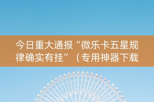 今日重大通报“微乐卡五星规律确实有挂”（专用神器下载)