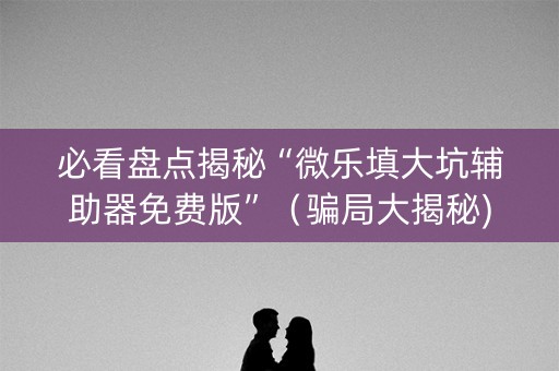 必看盘点揭秘“微乐填大坑辅助器免费版”（骗局大揭秘)