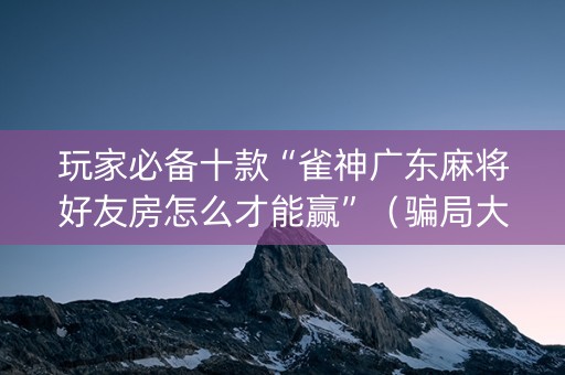 玩家必备十款“雀神广东麻将好友房怎么才能赢”（骗局大揭秘)