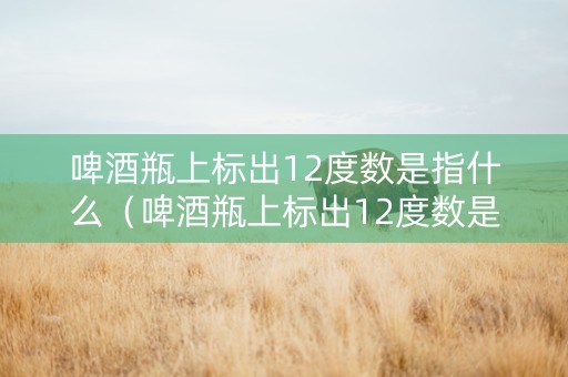 啤酒瓶上标出12度数是指什么（啤酒瓶上标出12度数是指什么意思）