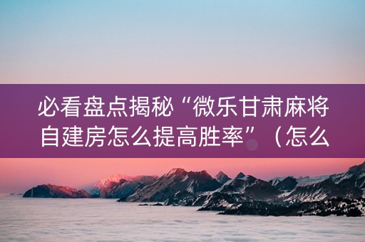 必看盘点揭秘“微乐甘肃麻将自建房怎么提高胜率”（怎么增加胜率)