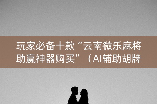 玩家必备十款“云南微乐麻将助赢神器购买”（AI辅助胡牌规则)