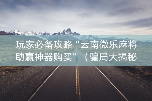玩家必备攻略“云南微乐麻将助赢神器购买”（骗局大揭秘)