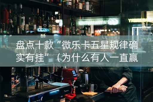 盘点十款“微乐卡五星规律确实有挂”（为什么有人一直赢)