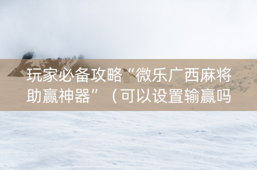 玩家必备攻略“微乐广西麻将助赢神器”（可以设置输赢吗)