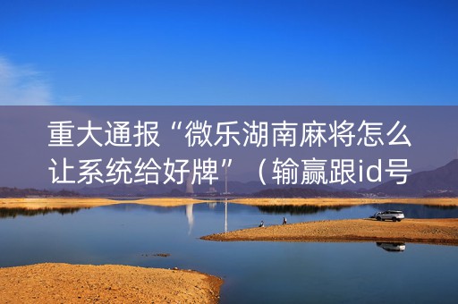 重大通报“微乐湖南麻将怎么让系统给好牌”（输赢跟id号有关系吗)