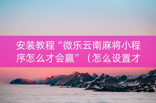 安装教程“微乐云南麻将小程序怎么才会赢”（怎么设置才能赢)