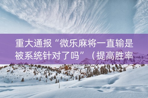 重大通报“微乐麻将一直输是被系统针对了吗”（提高胜率软件)