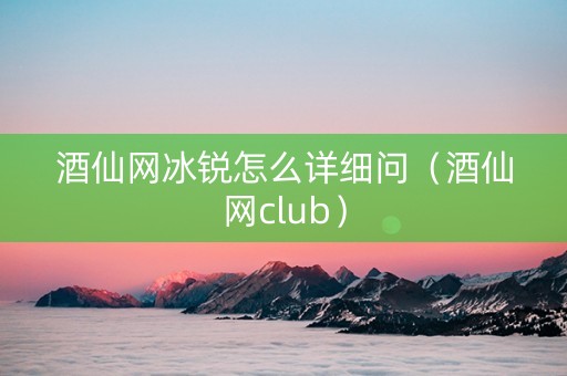 酒仙网冰锐怎么详细问（酒仙网club）