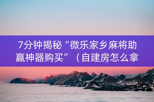 7分钟揭秘“微乐家乡麻将助赢神器购买”（自建房怎么拿好牌)