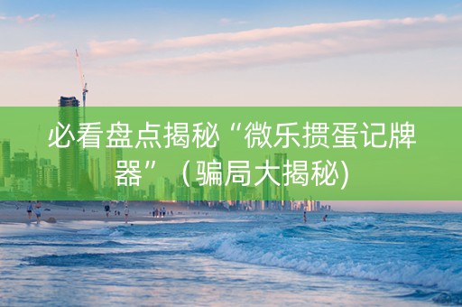 必看盘点揭秘“微乐掼蛋记牌器”（骗局大揭秘)