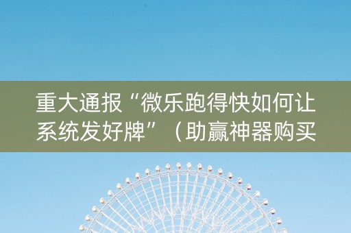 重大通报“微乐跑得快如何让系统发好牌”（助赢神器购买)