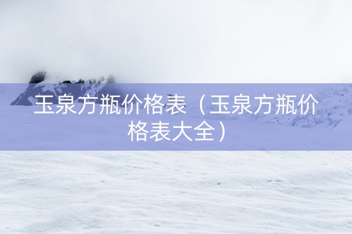 玉泉方瓶价格表（玉泉方瓶价格表大全）