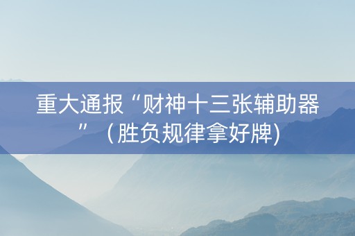 重大通报“财神十三张辅助器”（胜负规律拿好牌)