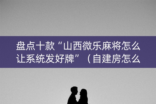 盘点十款“山西微乐麻将怎么让系统发好牌”（自建房怎么赢)