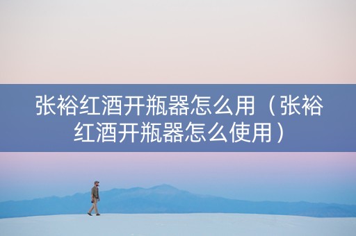 张裕红酒开瓶器怎么用（张裕红酒开瓶器怎么使用）