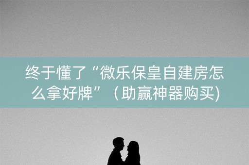 终于懂了“微乐保皇自建房怎么拿好牌”（助赢神器购买)