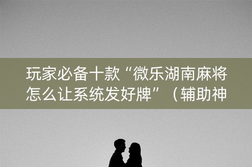 玩家必备十款“微乐湖南麻将怎么让系统发好牌”（辅助神器免费)