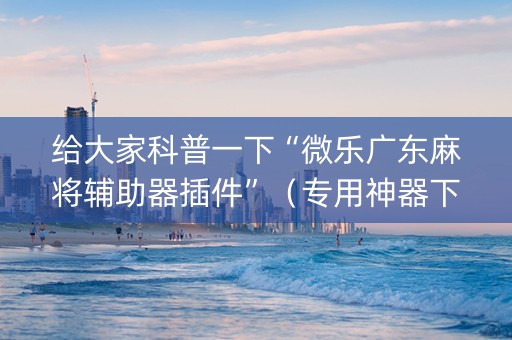 给大家科普一下“微乐广东麻将辅助器插件”（专用神器下载)