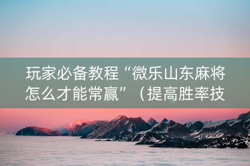 玩家必备教程“微乐山东麻将怎么才能常赢”（提高胜率技巧)