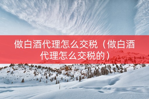 做白酒代理怎么交税（做白酒代理怎么交税的）