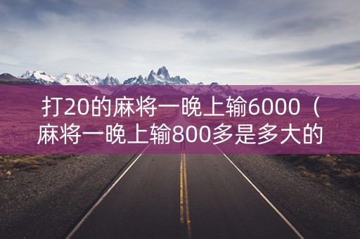 打20的麻将一晚上输6000（麻将一晚上输800多是多大的）