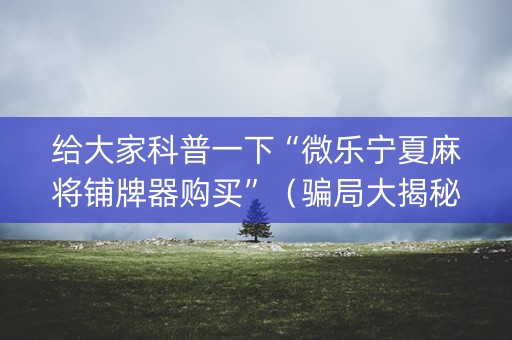 给大家科普一下“微乐宁夏麻将铺牌器购买”（骗局大揭秘)