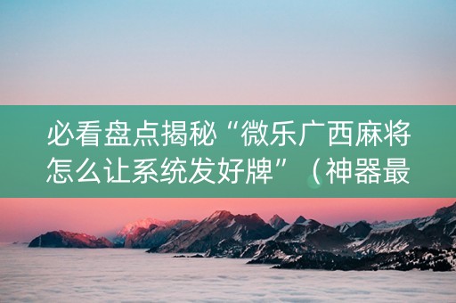 必看盘点揭秘“微乐广西麻将怎么让系统发好牌”（神器最新免费)