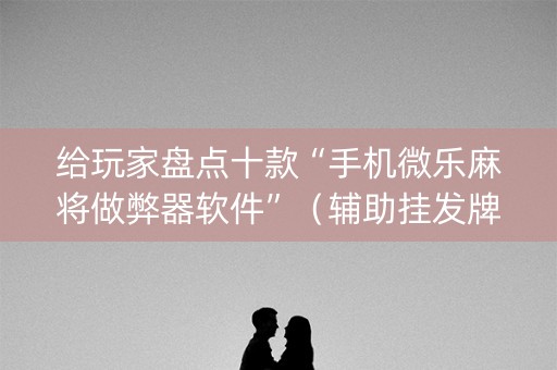 给玩家盘点十款“手机微乐麻将做弊器软件”（辅助挂发牌规律)