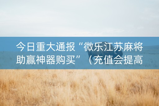 今日重大通报“微乐江苏麻将助赢神器购买”（充值会提高胜率么)