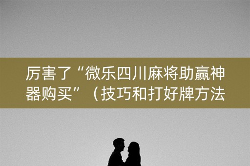 厉害了“微乐四川麻将助赢神器购买”（技巧和打好牌方法)