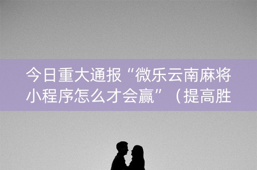 今日重大通报“微乐云南麻将小程序怎么才会赢”（提高胜率软件)