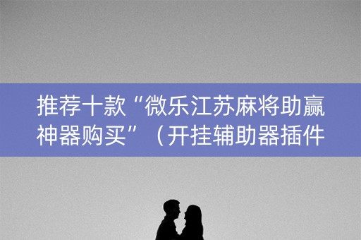 推荐十款“微乐江苏麻将助赢神器购买”（开挂辅助器插件)
