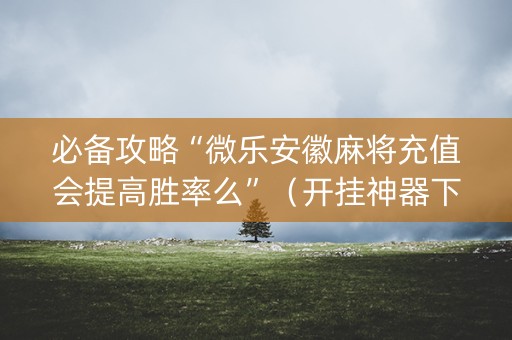 必备攻略“微乐安徽麻将充值会提高胜率么”（开挂神器下载)