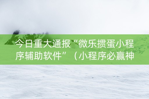 今日重大通报“微乐掼蛋小程序辅助软件”（小程序必赢神器)