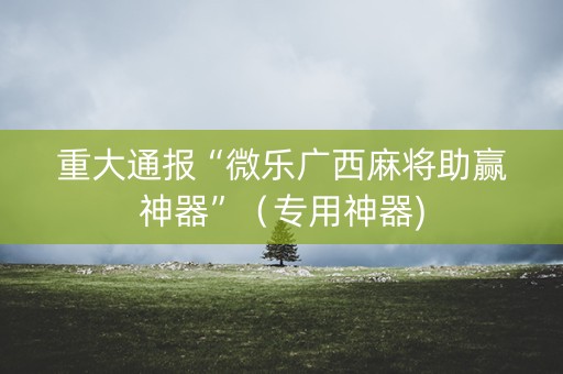 重大通报“微乐广西麻将助赢神器”（专用神器)