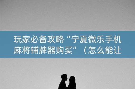 玩家必备攻略“宁夏微乐手机麻将铺牌器购买”（怎么能让牌好一点)