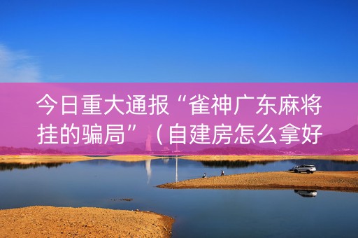 今日重大通报“雀神广东麻将挂的骗局”（自建房怎么拿好牌)