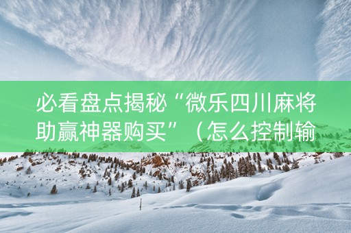 必看盘点揭秘“微乐四川麻将助赢神器购买”（怎么控制输赢)