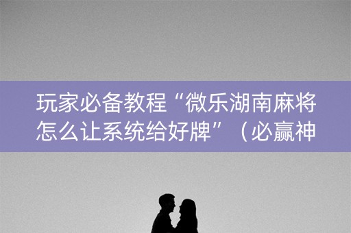 玩家必备教程“微乐湖南麻将怎么让系统给好牌”（必赢神器辅助器)