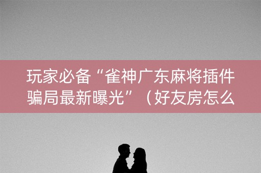 玩家必备“雀神广东麻将插件骗局最新曝光”（好友房怎么才能赢)
