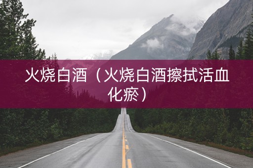火烧白酒（火烧白酒擦拭活血化瘀）