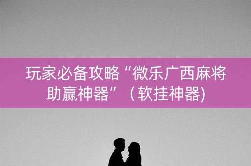 玩家必备攻略“微乐广西麻将助赢神器”（软挂神器)
