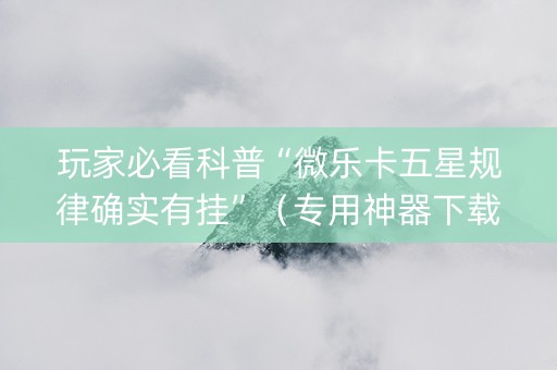 玩家必看科普“微乐卡五星规律确实有挂”（专用神器下载)
