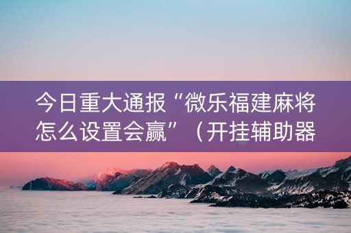 今日重大通报“微乐福建麻将怎么设置会赢”（开挂辅助器脚本)