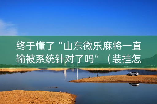终于懂了“山东微乐麻将一直输被系统针对了吗”（装挂怎么安装)