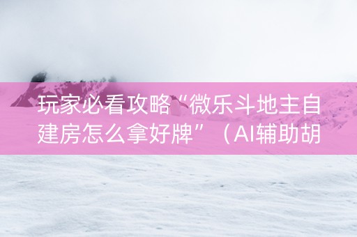 玩家必看攻略“微乐斗地主自建房怎么拿好牌”（AI辅助胡牌规则)