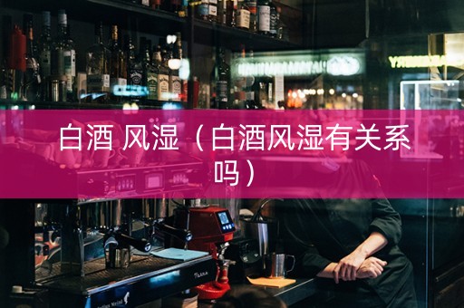 白酒 风湿（白酒风湿有关系吗）