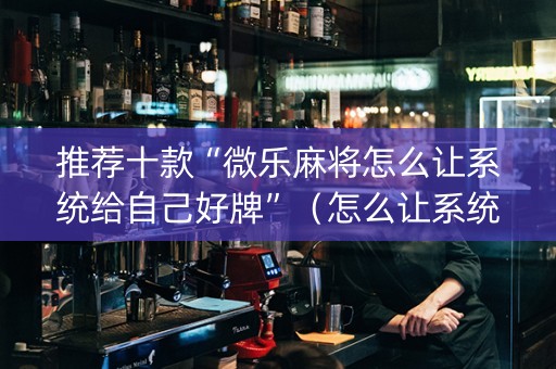 推荐十款“微乐麻将怎么让系统给自己好牌”（怎么让系统给自己好牌)