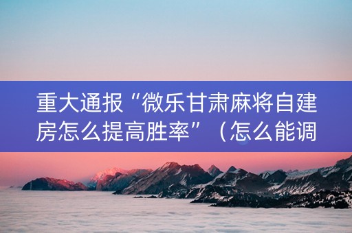 重大通报“微乐甘肃麻将自建房怎么提高胜率”（怎么能调好牌)